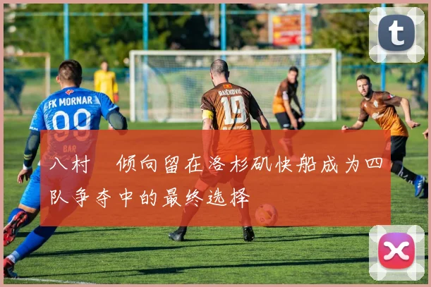 八村塁倾向留在洛杉矶快船成为四队争夺中的最终选择
