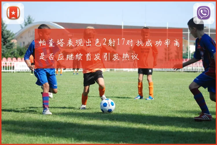 帕奎塔表现出色2射17对抗成功率高是否应继续首发引发热议
