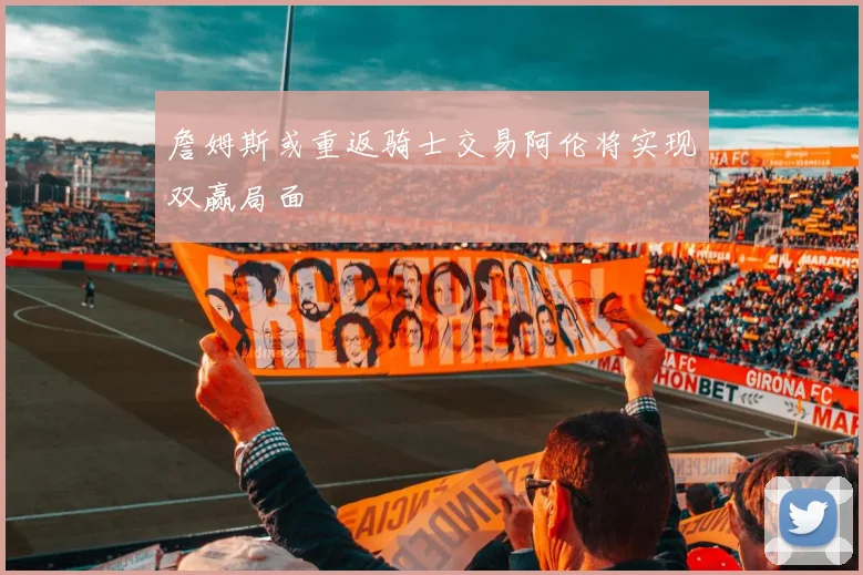 詹姆斯或重返骑士交易阿伦将实现双赢局面