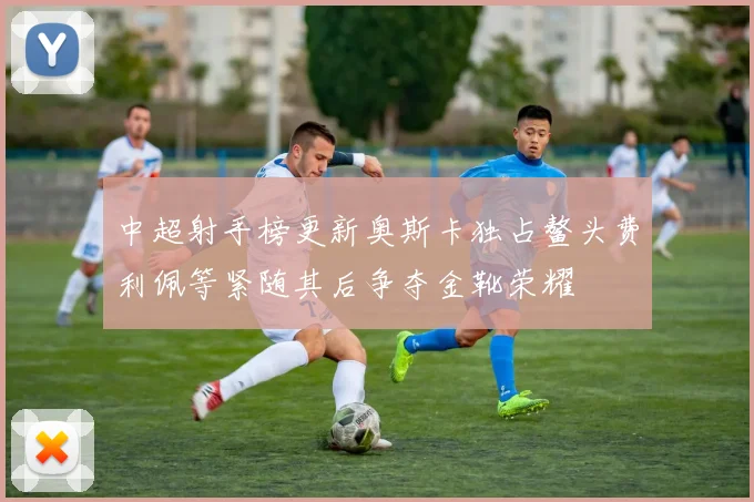 中超射手榜更新奥斯卡独占鳌头费利佩等紧随其后争夺金靴荣耀