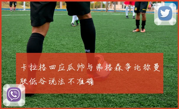 卡拉格回应瓜帅与弗格森争论称曼联低谷说法不准确