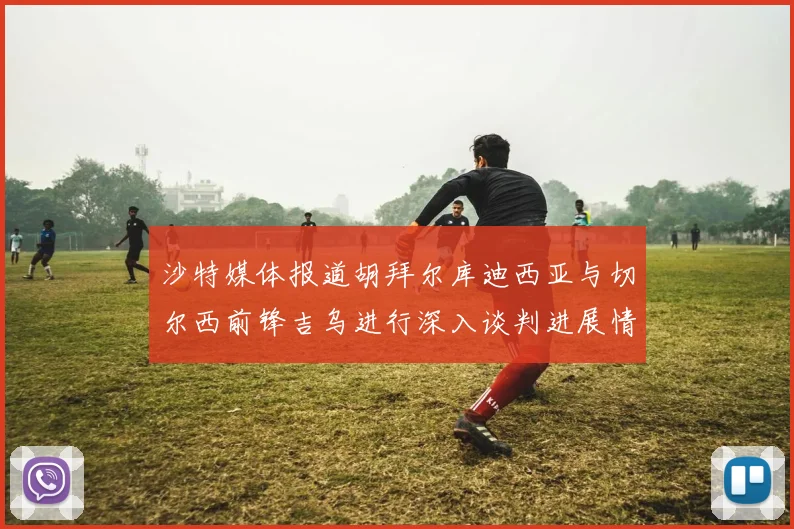 沙特媒体报道胡拜尔库迪西亚与切尔西前锋吉乌进行深入谈判进展情况