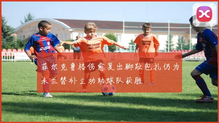 菲尔克鲁格伤愈复出脚趾包扎仍为米兰替补立功助球队获胜