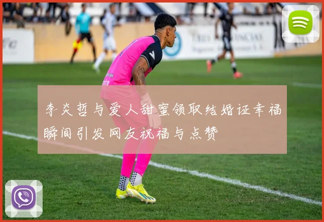 李炎哲与爱人甜蜜领取结婚证幸福瞬间引发网友祝福与点赞