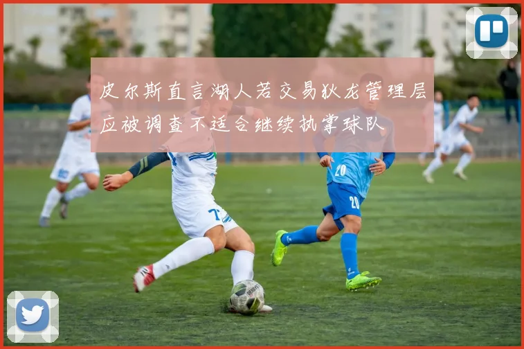 皮尔斯直言湖人若交易狄龙管理层应被调查不适合继续执掌球队