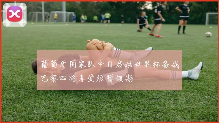 葡萄牙国家队今日启动世界杯备战巴黎四将享受短暂假期