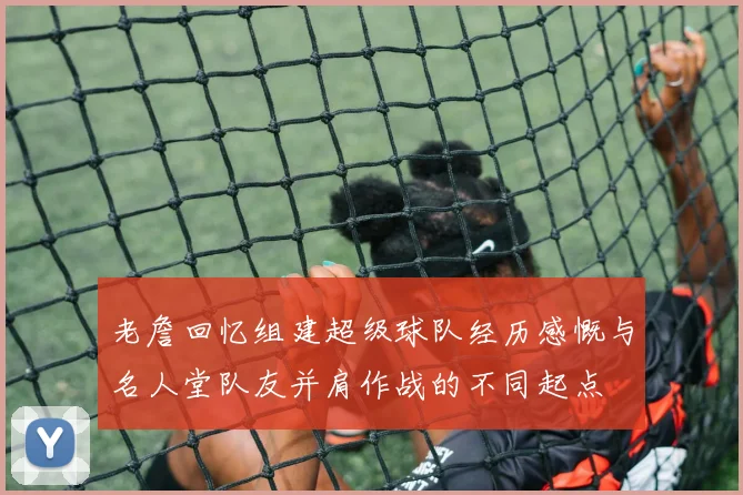 老詹回忆组建超级球队经历感慨与名人堂队友并肩作战的不同起点