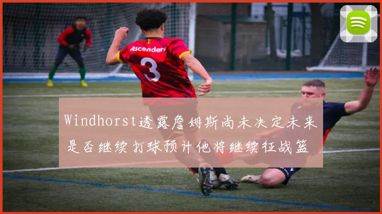 Windhorst透露詹姆斯尚未决定未来是否继续打球预计他将继续征战篮球赛场