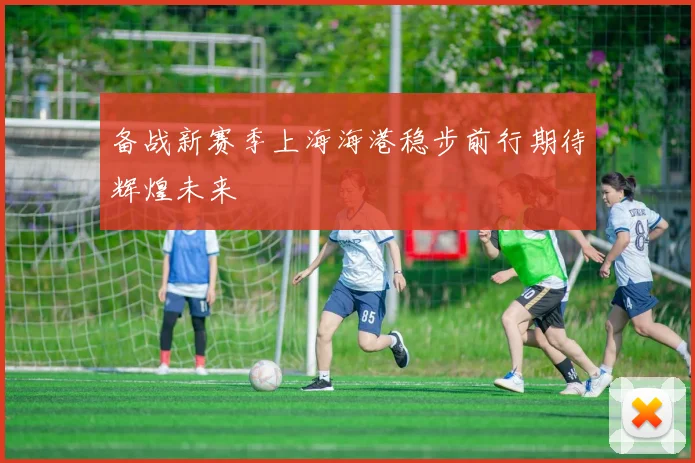 备战新赛季上海海港稳步前行期待辉煌未来