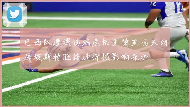 巴西队遭遇伤病危机罗德里戈米利唐埃斯特旺接连折损影响深远