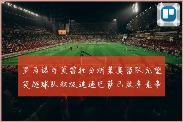 罗马诺与莫雷托分析莱奥留队无望英超球队积极追逐巴萨已放弃竞争
