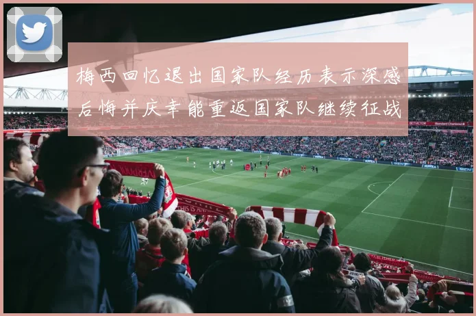 梅西回忆退出国家队经历表示深感后悔并庆幸能重返国家队继续征战