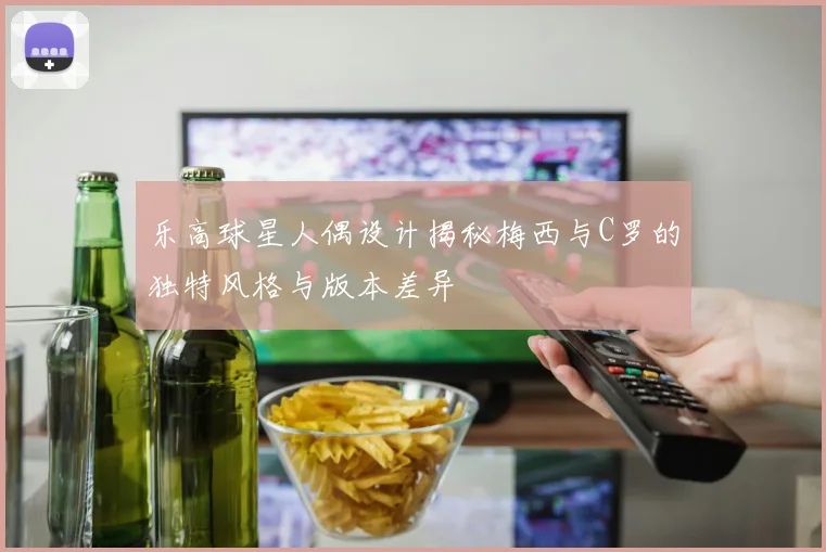 乐高球星人偶设计揭秘梅西与C罗的独特风格与版本差异