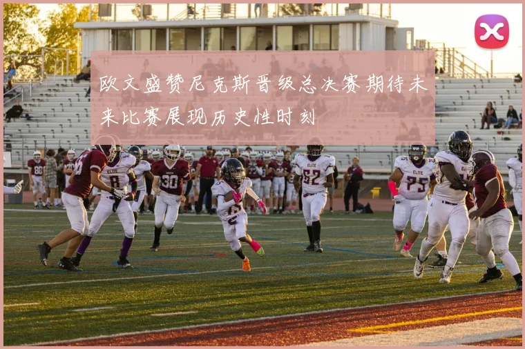 欧文盛赞尼克斯晋级总决赛期待未来比赛展现历史性时刻