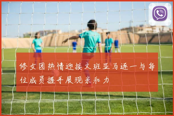 修女团热情迎接文班亚马逐一与每位成员握手展现亲和力