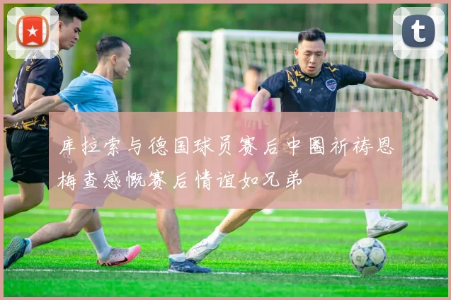 库拉索与德国球员赛后中圈祈祷恩梅查感慨赛后情谊如兄弟